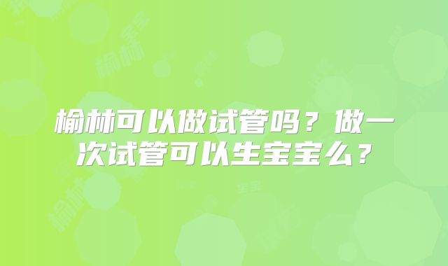 榆林可以做试管吗?做一次试管可以生宝宝么?