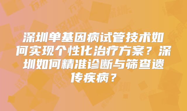 深圳单基因病试管技术如何实现个性化治疗方案?深圳如何精准诊断与筛查遗传疾病?