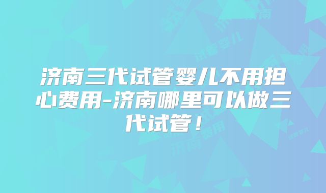 济南三代试管婴儿不用担心费用-济南哪里可以做三代试管!