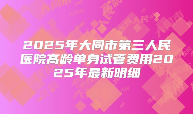 2025年大同市第三人民医院高龄单身试管费用2025年最新明细