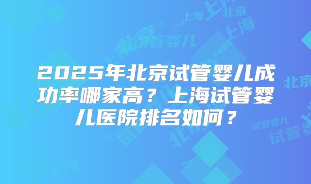2025年北京试管婴儿成功率哪家高?上海试管婴儿医院排名如何?