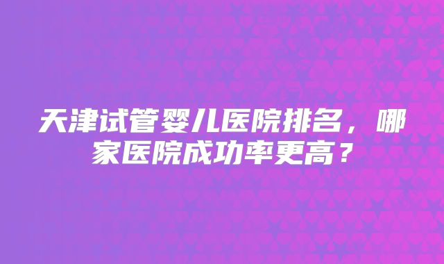 天津试管婴儿医院排名,哪家医院成功率更高?