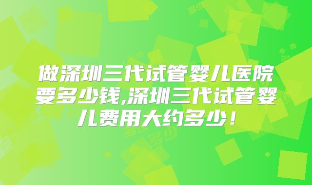 做深圳三代试管婴儿医院要多少钱,深圳三代试管婴儿费用大约多少!