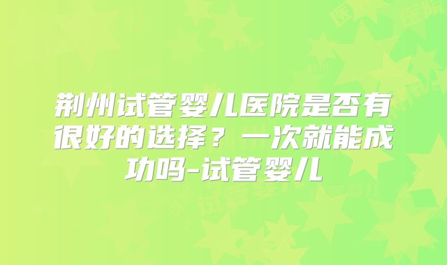 荆州试管婴儿医院是否有很好的选择?一次就能成功吗-试管婴儿