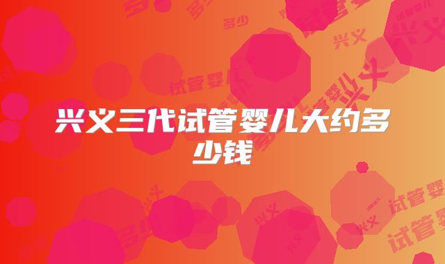 兴义三代试管婴儿大约多少钱