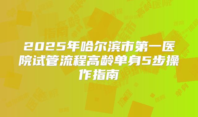 2025年哈尔滨市第一医院试管流程高龄单身5步操作指南