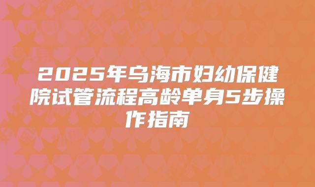 2025年乌海市妇幼保健院试管流程高龄单身5步操作指南