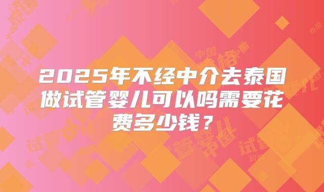 2025年不经中介去泰国做试管婴儿可以吗需要花费多少钱？