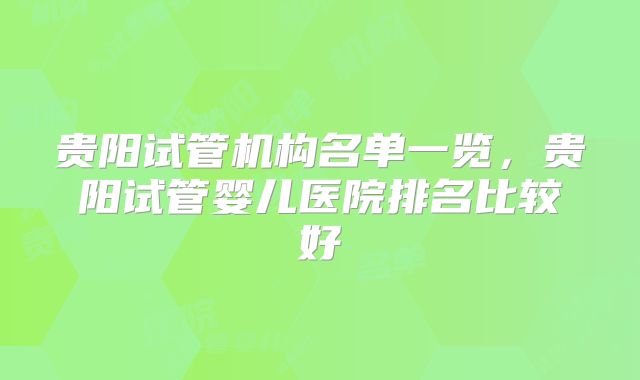 贵阳试管机构名单一览，贵阳试管婴儿医院排名比较好