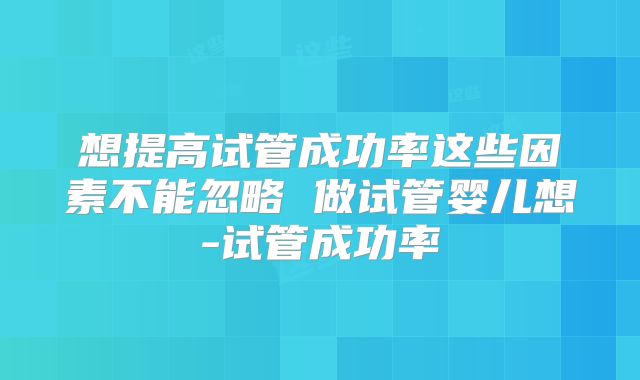 想提高试管成功率这些因素不能忽略 做试管婴儿想-试管成功率