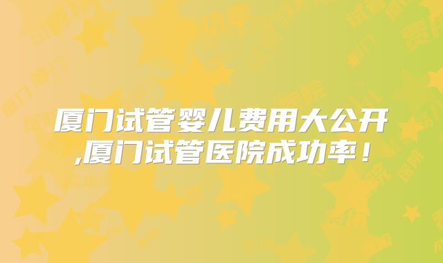 厦门试管婴儿费用大公开,厦门试管医院成功率！
