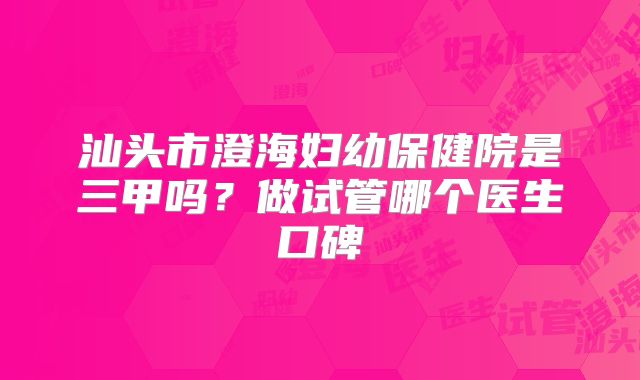 汕头市澄海妇幼保健院是三甲吗？做试管哪个医生口碑