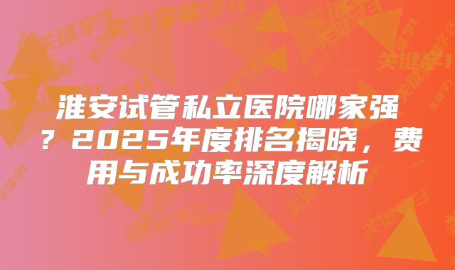淮安试管私立医院哪家强？2025年度排名揭晓，费用与成功率深度解析