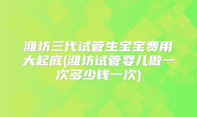 潍坊三代试管生宝宝费用大起底(潍坊试管婴儿做一次多少钱一次)