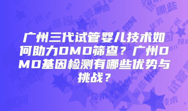 广州三代试管婴儿技术如何助力DMD筛查？广州DMD基因检测有哪些优势与挑战？