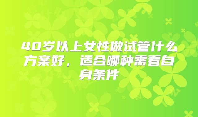40岁以上女性做试管什么方案好,适合哪种需看自身条件