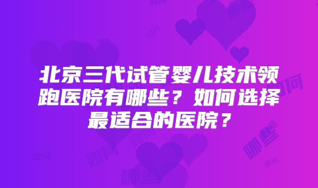 北京三代试管婴儿技术领跑医院有哪些?如何选择最适合的医院?