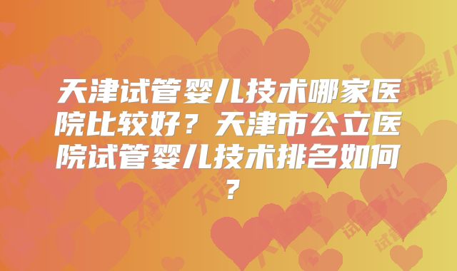 天津试管婴儿技术哪家医院比较好？天津市公立医院试管婴儿技术排名如何？