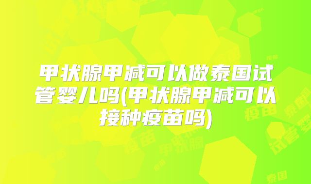 甲状腺甲减可以做泰国试管婴儿吗(甲状腺甲减可以接种疫苗吗)