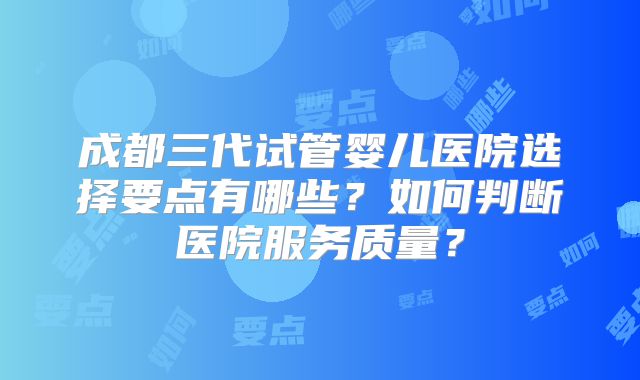 成都三代试管婴儿医院选择要点有哪些?如何判断医院服务质量?