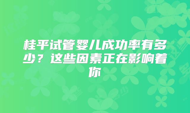 桂平试管婴儿成功率有多少?这些因素正在影响着你