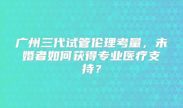 广州三代试管伦理考量,未婚者如何获得专业医疗支持?