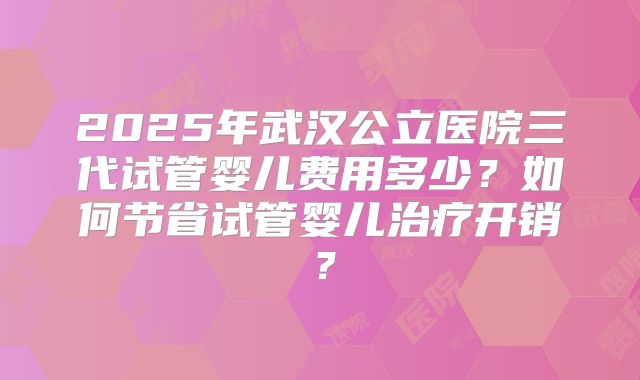 2025年武汉公立医院三代试管婴儿费用多少?如何节省试管婴儿治疗开销?
