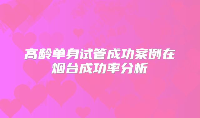 高龄单身试管成功案例在烟台成功率分析