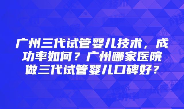 广州三代试管婴儿技术，成功率如何？广州哪家医院做三代试管婴儿口碑好？
