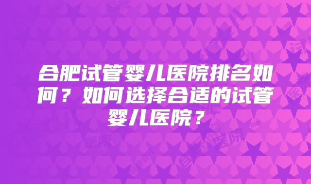 合肥试管婴儿医院排名如何?如何选择合适的试管婴儿医院?