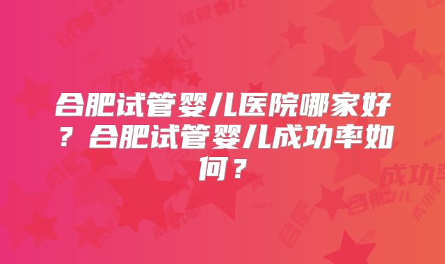 合肥试管婴儿医院哪家好？合肥试管婴儿成功率如何？