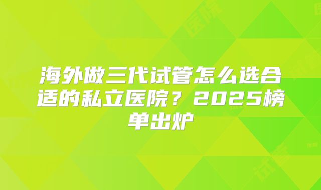 海外做三代试管怎么选合适的私立医院?2025榜单出炉