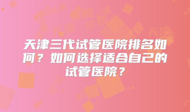 天津三代试管医院排名如何?如何选择适合自己的试管医院?