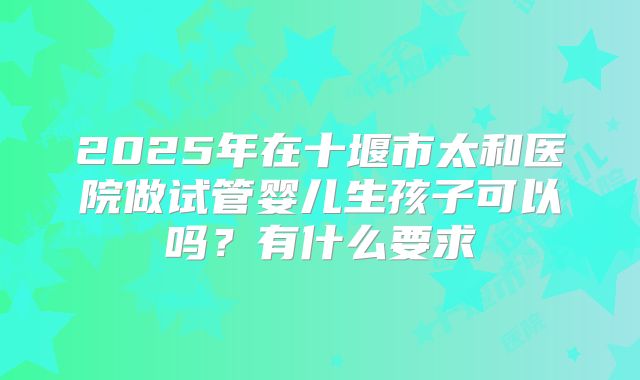 2025年在十堰市太和医院做试管婴儿生孩子可以吗？有什么要求