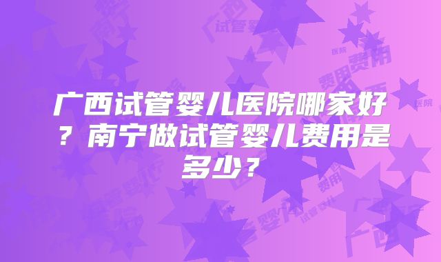 广西试管婴儿医院哪家好?南宁做试管婴儿费用是多少?