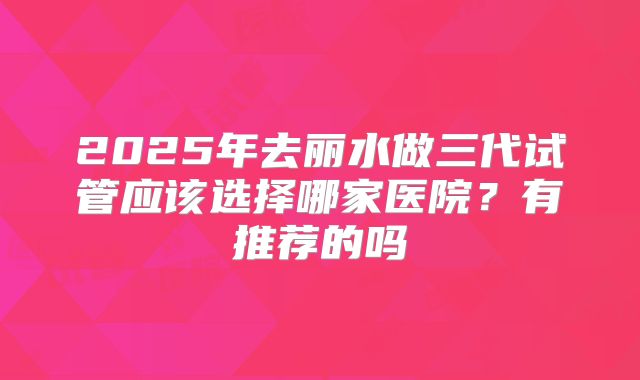 2025年去丽水做三代试管应该选择哪家医院？有推荐的吗