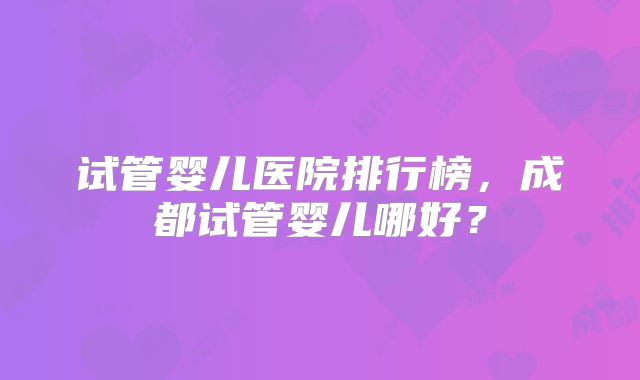 试管婴儿医院排行榜，成都试管婴儿哪好？