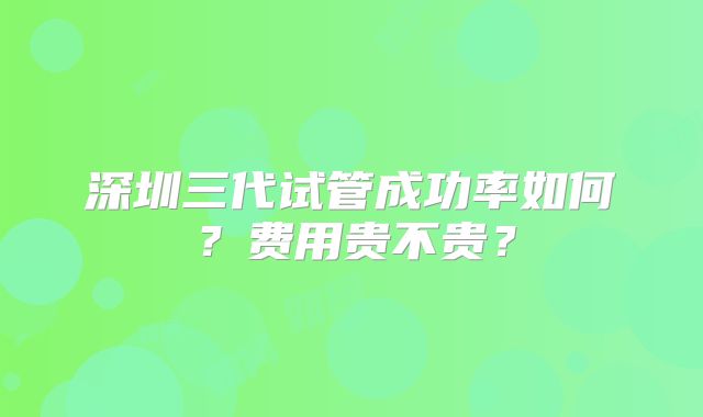 深圳三代试管成功率如何?费用贵不贵?