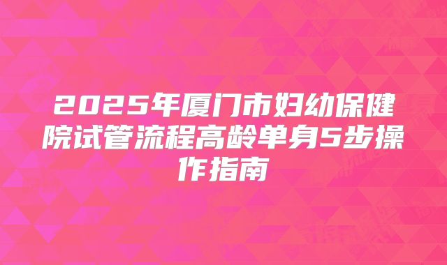 2025年厦门市妇幼保健院试管流程高龄单身5步操作指南