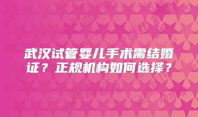 武汉试管婴儿手术需结婚证?正规机构如何选择?
