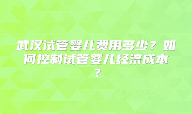 武汉试管婴儿费用多少?如何控制试管婴儿经济成本?