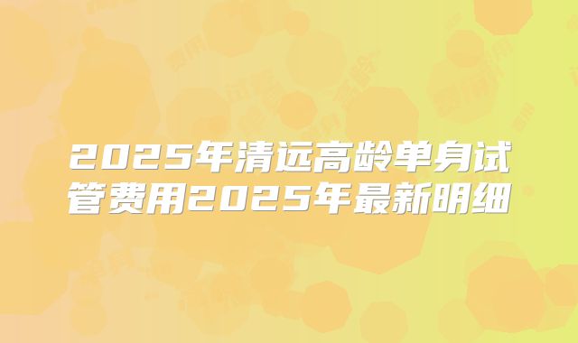 2025年清远高龄单身试管费用2025年最新明细