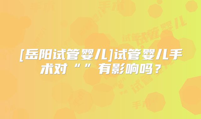 [岳阳试管婴儿]试管婴儿手术对“”有影响吗？