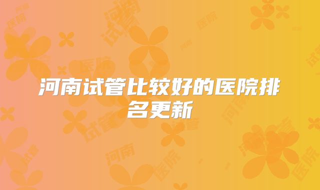 河南试管比较好的医院排名更新