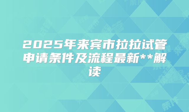 2025年来宾市拉拉试管申请条件及流程最新**解读