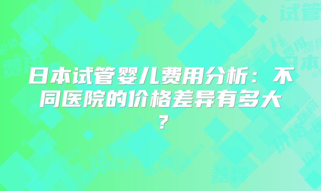 日本试管婴儿费用分析:不同医院的价格差异有多大?