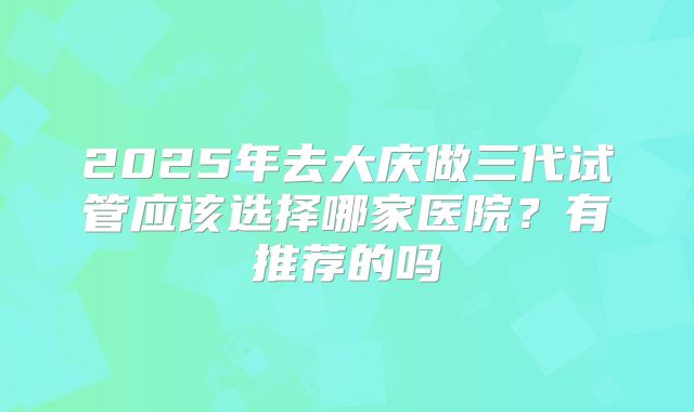 2025年去大庆做三代试管应该选择哪家医院?有推荐的吗