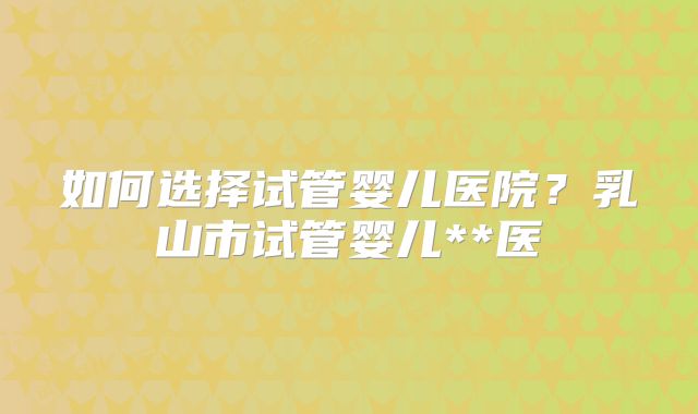 如何选择试管婴儿医院？乳山市试管婴儿**医