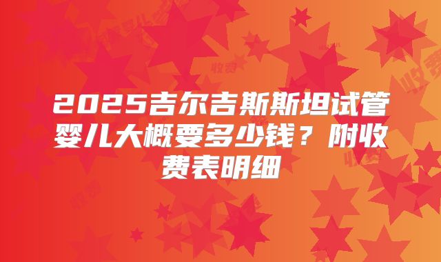 2025吉尔吉斯斯坦试管婴儿大概要多少钱?附收费表明细