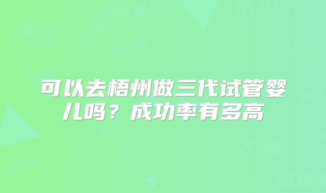 可以去梧州做三代试管婴儿吗?成功率有多高